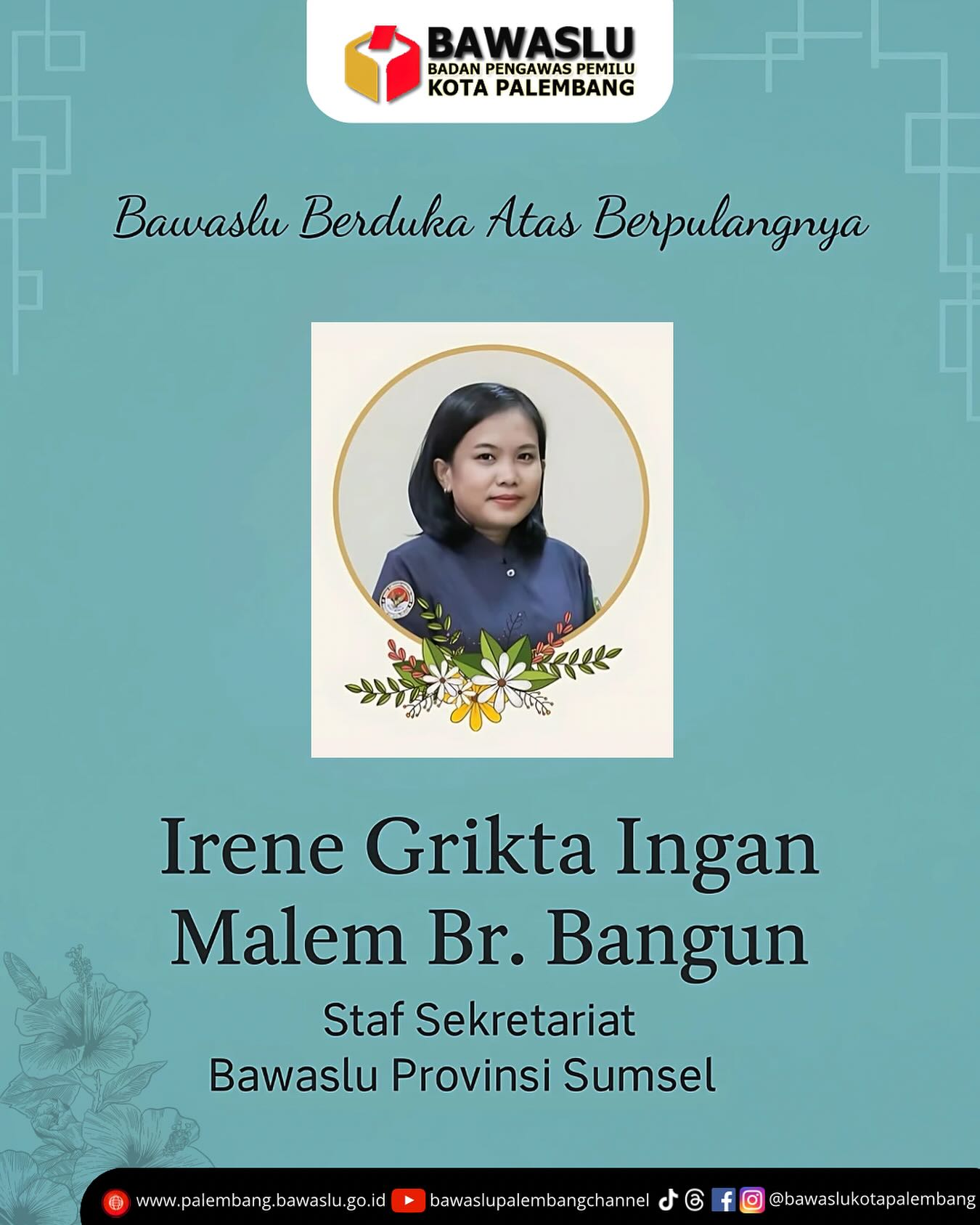 Unggahan duka cita resmi dari Bawaslu Kota Palembang atas wafatnya Irene Grikta Ingan Malem Br. Bangun, staf Sekretariat Bawaslu Provinsi Sumatera Selatan. Tampak foto beliau dibingkai lingkaran dengan hiasan bunga sebagai simbol penghormatan. Di bagian atas terdapat logo Bawaslu Kota Palembang dan kalimat “Bawaslu Berduka Atas Berpulangnya” dalam tipografi formal berlatar biru teduh, memperkuat nuansa belasungkawa.